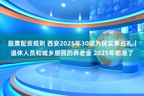 股票配资规则 西安2025年30项为民实事巡礼丨退休人员和城乡居民的养老金 2025年都涨了