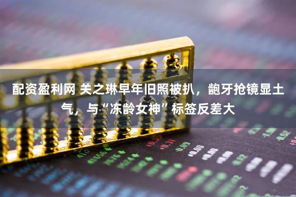 配资盈利网 关之琳早年旧照被扒,龅牙抢镜显土气,与“冻龄女神”标签反差大