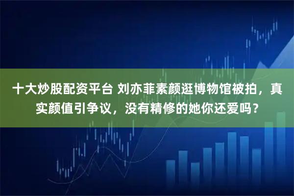 十大炒股配资平台 刘亦菲素颜逛博物馆被拍,真实颜值引争议,没有精修的她你还爱吗?