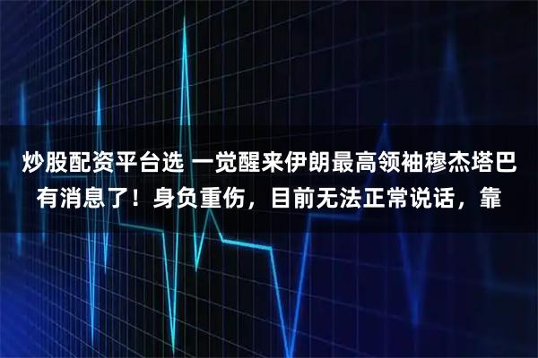 炒股配资平台选 一觉醒来伊朗最高领袖穆杰塔巴有消息了！身负重伤，目前无法正常说话，靠