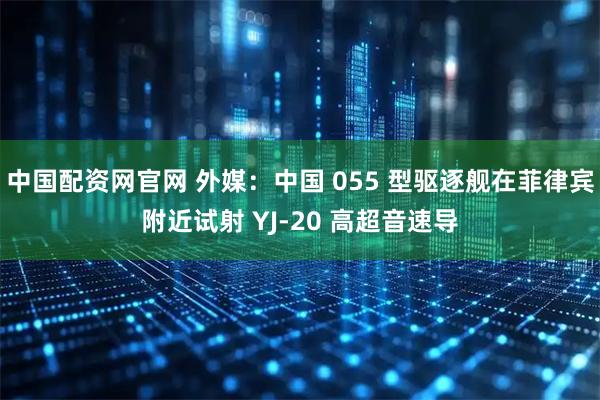 中国配资网官网 外媒：中国 055 型驱逐舰在菲律宾附近试射 YJ-20 高超音速导