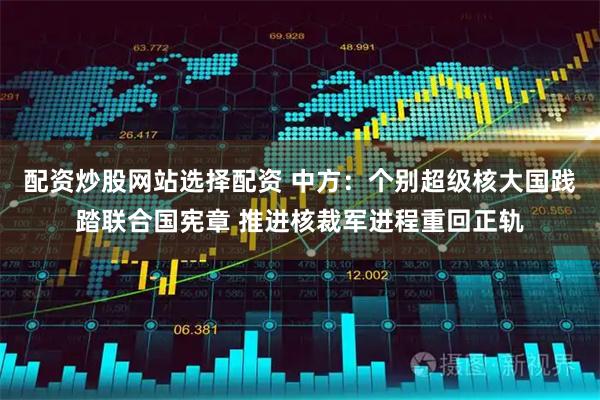 配资炒股网站选择配资 中方：个别超级核大国践踏联合国宪章 推进核裁军进程重回正轨