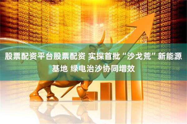 股票配资平台股票配资 实探首批“沙戈荒”新能源基地 绿电治沙协同增效