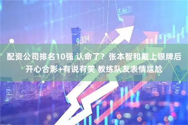 配资公司排名10强 认命了？张本智和戴上银牌后开心合影+有说有笑 教练队友表情尴尬