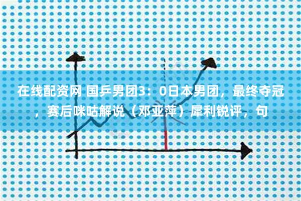 在线配资网 国乒男团3：0日本男团，最终夺冠，赛后咪咕解说（邓亚萍）犀利锐评，句