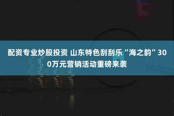 配资专业炒股投资 山东特色刮刮乐“海之韵”300万元营销活动重磅来袭
