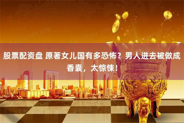 股票配资盘 原著女儿国有多恐怖?男人进去被做成香囊,太惊悚!