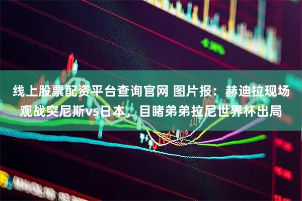 线上股票配资平台查询官网 图片报：赫迪拉现场观战突尼斯vs日本，目睹弟弟拉尼世界杯出局