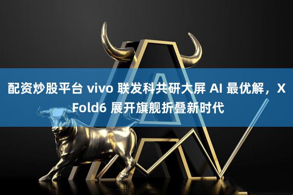 配资炒股平台 vivo 联发科共研大屏 AI 最优解，X Fold6 展开旗舰折叠新时代