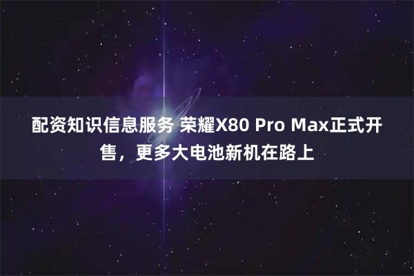配资知识信息服务 荣耀X80 Pro Max正式开售，更多大电池新机在路上