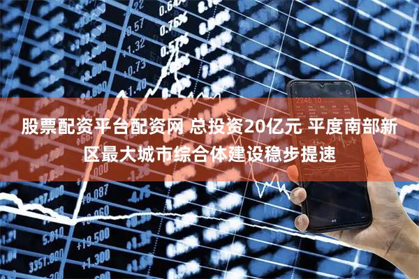 股票配资平台配资网 总投资20亿元 平度南部新区最大城市综合体建设稳步提速