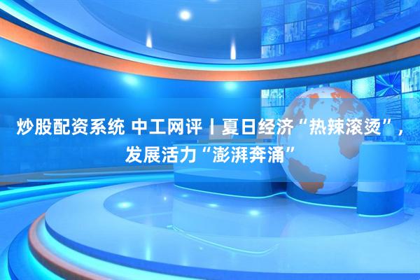 炒股配资系统 中工网评丨夏日经济“热辣滚烫”，发展活力“澎湃奔涌”