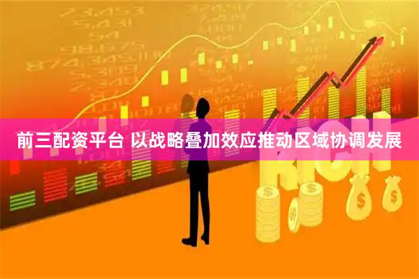 前三配资平台 以战略叠加效应推动区域协调发展