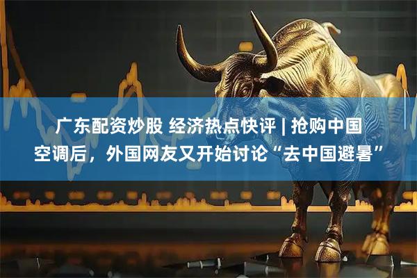 广东配资炒股 经济热点快评 | 抢购中国空调后，外国网友又开始讨论“去中国避暑”