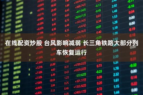 在线配资炒股 台风影响减弱 长三角铁路大部分列车恢复运行