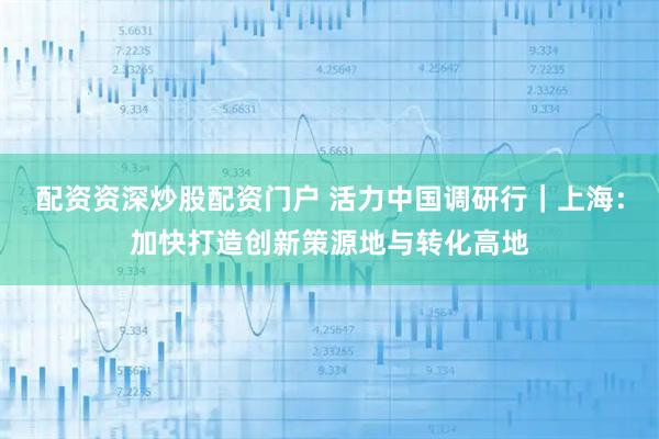 配资资深炒股配资门户 活力中国调研行｜上海：加快打造创新策源地与转化高地