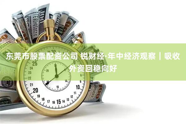 东莞市股票配资公司 锐财经·年中经济观察｜吸收外资回稳向好