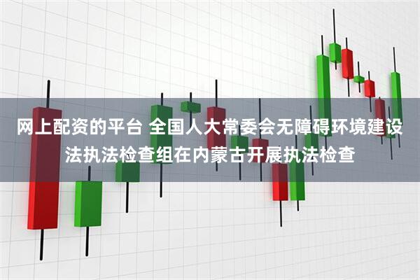 网上配资的平台 全国人大常委会无障碍环境建设法执法检查组在内蒙古开展执法检查