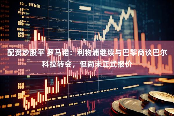 配资炒股平 罗马诺:利物浦继续与巴黎商谈巴尔科拉转会,但尚未正式报价