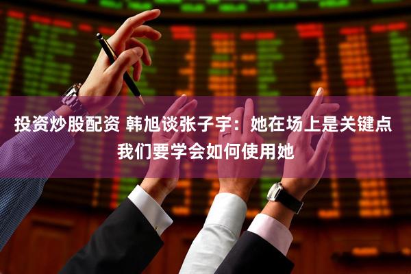 投资炒股配资 韩旭谈张子宇：她在场上是关键点 我们要学会如何使用她
