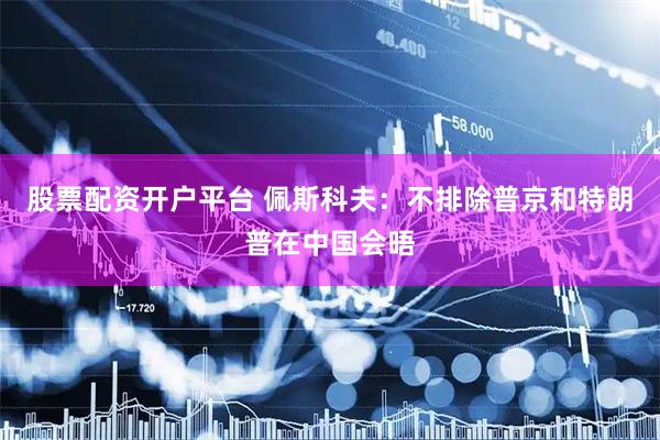 股票配资开户平台 佩斯科夫：不排除普京和特朗普在中国会晤
